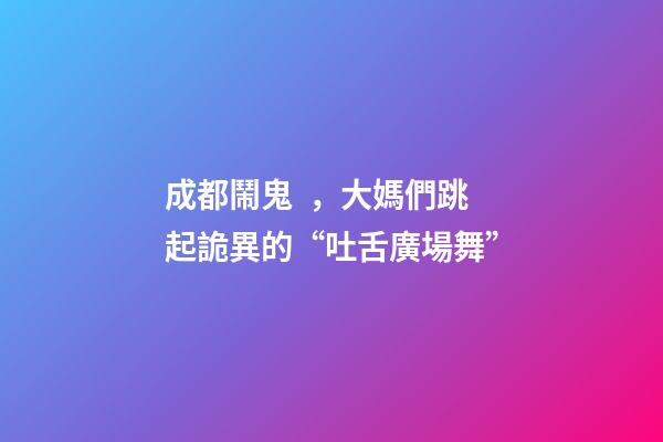 成都鬧鬼，大媽們跳起詭異的“吐舌廣場舞”
